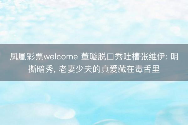 凤凰彩票welcome 董璇脱口秀吐槽张维伊: 明撕暗秀, 老妻少夫的真爱藏在毒舌里