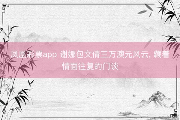 凤凰彩票app 谢娜包文倩三万澳元风云， 藏着情面往复的门谈