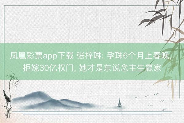 凤凰彩票app下载 张梓琳: 孕珠6个月上春晚, 拒嫁30亿权门, 她才是东说念主生赢家