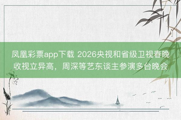 凤凰彩票app下载 2026央视和省级卫视春晚收视立异高,周深等艺东谈主参演多台晚会